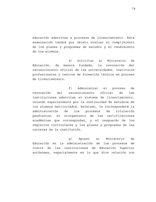 74

educación adscritas a procesos de licenciamiento. Esta
examinación tendrá por objeto evaluar el cumplimiento
de los planes y programas de estudio y el rendimiento
de los alumnos.
e)
Solicitar
al
Ministerio
de
Educación, de manera fundada, la revocación del
reconocimiento oficial de las universidades, institutos
profesionales y centros de formación técnica en proceso
de licenciamiento.
f)
Administrar
el
proceso
de
revocación
del
reconocimiento
oficial
de
las
instituciones adscritas al sistema de licenciamiento,
velando especialmente por la continuidad de estudios de
los alumnos matriculados. Asimismo, le corresponderá la
administración
de
los
procesos
de
titulación
pendientes, el otorgamiento de las certificaciones
académicas que correspondan, y el resguardo de los
registros curriculares y los planes y programas de las
carreras de la institución.
g)
Apoyar
al
Ministerio
de
Educación en la administración de los procesos de
cierre de las instituciones de Educación Superior
autónomas, especialmente en lo que dice relación con

 