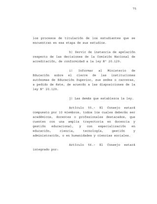 75

los procesos de titulación de los estudiantes que se
encuentran en esa etapa de sus estudios.
h) Servir de instancia de apelación
respecto de las decisiones de la Comisión Nacional de
acreditación, de conformidad a la ley Nº 20.129.
i)
Informar
al
Ministerio
de
Educación
sobre
el
cierre
de
las
instituciones
autónomas de Educación Superior, sus sedes o carreras,
a pedido de éste, de acuerdo a las disposiciones de la
ley Nº 20.129.
j) Las demás que establezca la ley.
Artículo 55.- El Consejo estará
compuesto por 10 miembros, todos los cuales deberán ser
académicos, docentes o profesionales destacados, que
cuenten con una amplia trayectoria en docencia y
gestión
educacional,
y
con
especialización
en
educación,
ciencia,
tecnología,
gestión
y
administración, o en humanidades y ciencias sociales.
Artículo
integrado por:

56.-

El

Consejo

estará

 