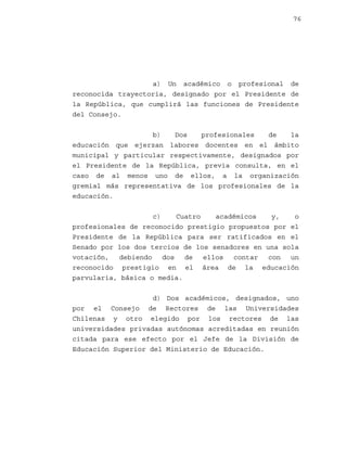 76

a) Un académico o profesional de
reconocida trayectoria, designado por el Presidente de
la República, que cumplirá las funciones de Presidente
del Consejo.
b)
Dos
profesionales
de
la
educación que ejerzan labores docentes en el ámbito
municipal y particular respectivamente, designados por
el Presidente de la República, previa consulta, en el
caso de al menos uno de ellos, a la organización
gremial más representativa de los profesionales de la
educación.
c)
Cuatro
académicos
y,
o
profesionales de reconocido prestigio propuestos por el
Presidente de la República para ser ratificados en el
Senado por los dos tercios de los senadores en una sola
votación, debiendo dos de ellos contar con un
reconocido prestigio en el área de la educación
parvularia, básica o media.
d) Dos académicos, designados, uno
por el Consejo de Rectores de las Universidades
Chilenas y otro elegido por los rectores de las
universidades privadas autónomas acreditadas en reunión
citada para ese efecto por el Jefe de la División de
Educación Superior del Ministerio de Educación.

 