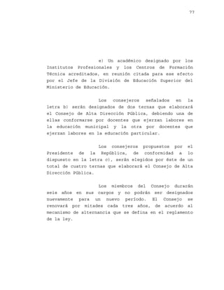 77

e) Un académico designado por los
Institutos Profesionales y los Centros de Formación
Técnica acreditados, en reunión citada para ese efecto
por el Jefe de la División de Educación Superior del
Ministerio de Educación.
Los consejeros señalados en la
letra b) serán designados de dos ternas que elaborará
el Consejo de Alta Dirección Pública, debiendo una de
ellas conformarse por docentes que ejerzan labores en
la educación municipal y la otra por docentes que
ejerzan labores en la educación particular.
Los consejeros propuestos por el
Presidente de la República, de conformidad a lo
dispuesto en la letra c), serán elegidos por éste de un
total de cuatro ternas que elaborará el Consejo de Alta
Dirección Pública.
Los miembros del Consejo durarán
seis años en sus cargos y no podrán ser designados
nuevamente para un nuevo período. El Consejo se
renovará por mitades cada tres años, de acuerdo al
mecanismo de alternancia que se defina en el reglamento
de la ley.

 