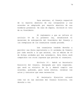 78

Para sesionar, el Consejo requerirá
de la mayoría absoluta de sus integrantes y sus
acuerdos se adoptarán por mayoría absoluta de sus
miembros presentes. En caso de empate, dirimirá el voto
de su Presidente.
El reglamento a que se refiere el
artículo 69 de la presente ley, establecerá el
mecanismo de subrogación del Presidente del Consejo y
los reemplazos de los consejeros cuando proceda.
Los consejeros tendrán derecho a
percibir una dieta equivalente a 15 unidades de fomento
por cada sesión a la que asistan, con un máximo de 60
de dichas unidades por mes calendario. Esta dieta será
compatible con otros ingresos que perciba el consejero.
Artículo 57.- Habrá un Secretario
Ejecutivo del Consejo, designado por este organismo,
que será su ministro de fe y deberá cumplir sus
acuerdos, pudiendo, para tales efectos, celebrar los
actos y contratos que sean necesarios.
El
Secretario
Ejecutivo
actuará
como tal en las sesiones del Consejo Directivo, con
derecho a voz.

 