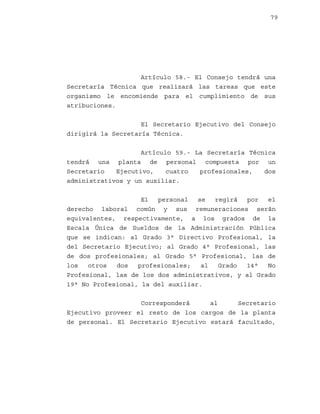 79

Artículo 58.- El Consejo tendrá una
Secretaría Técnica que realizará las tareas que este
organismo le encomiende para el cumplimiento de sus
atribuciones.
El Secretario Ejecutivo del Consejo
dirigirá la Secretaría Técnica.
Artículo 59.- La Secretaría Técnica
tendrá una planta de personal compuesta por un
Secretario
Ejecutivo,
cuatro
profesionales,
dos
administrativos y un auxiliar.
El
personal
se
regirá
por
el
derecho laboral común y sus remuneraciones serán
equivalentes, respectivamente, a los grados de la
Escala Única de Sueldos de la Administración Pública
que se indican: al Grado 3° Directivo Profesional, la
del Secretario Ejecutivo; al Grado 4° Profesional, las
de dos profesionales; al Grado 5° Profesional, las de
los
otros
dos
profesionales;
al
Grado
14°
No
Profesional, las de los dos administrativos, y al Grado
19° No Profesional, la del auxiliar.
Corresponderá
al
Secretario
Ejecutivo proveer el resto de los cargos de la planta
de personal. El Secretario Ejecutivo estará facultado,

 