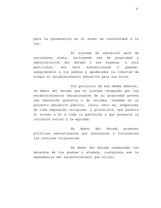 8

para la permanencia en el mismo de conformidad a la
ley.
El sistema de educación será de
naturaleza mixta, incluyendo una de propiedad y
administración del Estado o sus órganos, y otra
particular,
sea
ésta
subvencionada
o
pagada,
asegurándole a los padres y apoderados la libertad de
elegir el establecimiento educativo para sus hijos.
Sin perjuicio de sus demás deberes,
es deber del Estado que el sistema integrado por los
establecimientos educacionales de su propiedad provea
una educación gratuita y de calidad, fundada en un
proyecto educativo público, laico, esto es, respetuoso
de toda expresión religiosa, y pluralista, que permita
el acceso a él a toda la población y que promueva la
inclusión social y la equidad.
Es
deber
del
Estado
promover
políticas educacionales que reconozcan y fortalezcan
las culturas originarias.
Es deber del Estado resguardar los
derechos de los padres y alumnos, cualquiera sea la
dependencia del establecimiento que elijan.

 