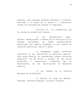 80

asimismo, para designar personal adicional a contrata,
asimilado a un grado de la planta o a honorarios,
cuando las funciones del Consejo lo requieran.
Artículo 60.- Es
la calidad de miembro del Consejo:

incompatible

con

a)
Ser
representante
legal,
gerente, administrador o miembro de un directorio de la
entidad
sostenedora
de
algún
establecimiento
educacional que imparta enseñanza en los niveles de
educación parvularia, básica o media.
b)
Desempeñar
cargos
directivos
superiores en una institución de educación superior.
Para estos efectos, se considerarán cargos directivos
superiores los de Rector y miembro de las juntas
directivas
o
consultivas,
cualquiera
sea
su
denominación,
de
las
Instituciones
de
Educación
Superior.
c) Ser
Nacional de Acreditación.

miembro

de

la

Comisión

d) Ejercer el cargo de Senador,
Diputado, Consejero Regional, Alcalde o Concejal.

 