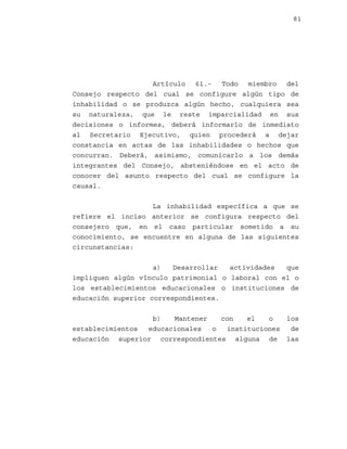 81

Artículo 61.- Todo miembro del
Consejo respecto del cual se configure algún tipo de
inhabilidad o se produzca algún hecho, cualquiera sea
su naturaleza, que le reste imparcialidad en sus
decisiones o informes, deberá informarlo de inmediato
al Secretario Ejecutivo, quien procederá a dejar
constancia en actas de las inhabilidades o hechos que
concurran. Deberá, asimismo, comunicarlo a los demás
integrantes del Consejo, absteniéndose en el acto de
conocer del asunto respecto del cual se configure la
causal.
La inhabilidad específica a que se
refiere el inciso anterior se configura respecto del
consejero que, en el caso particular sometido a su
conocimiento, se encuentre en alguna de las siguientes
circunstancias:
a)
Desarrollar
actividades
que
impliquen algún vínculo patrimonial o laboral con el o
los establecimientos educacionales o instituciones de
educación superior correspondientes.
b)
Mantener
con
el
o
los
establecimientos
educacionales
o
instituciones
de
educación superior correspondientes alguna de las

 