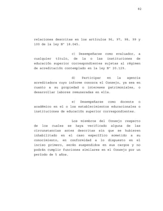 82

relaciones descritas en los artículos 96, 97, 98, 99 y
100 de la ley Nº 18.045.
c) Desempeñarse como evaluador, a
cualquier título, de la o las instituciones de
educación superior correspondientes sujetas al régimen
de acreditación contemplado en la ley Nº 20.129.
d)
Participar
en
la
agencia
acreditadora cuyo informe conozca el Consejo, ya sea en
cuanto a su propiedad o intereses patrimoniales, o
desarrollar labores remuneradas en ella.
e) Desempeñarse como docente o
académico en el o los establecimientos educacionales o
instituciones de educación superior correspondientes.
Los miembros del Consejo respecto
de los cuales se haya verificado alguna de las
circunstancias antes descritas sin que se hubieren
inhabilitado en el caso específico sometido a su
conocimiento, en conformidad a lo dispuesto en el
inciso primero, serán suspendidos en sus cargos y no
podrán cumplir funciones similares en el Consejo por un
período de 5 años.

 