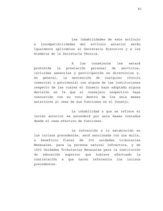 83

Las inhabilidades de este artículo
e incompatibilidades del artículo anterior serán
igualmente aplicables al Secretario Ejecutivo y a los
miembros de la Secretaría Técnica.
A
los
consejeros
les
estará
prohibida
la
prestación
personal
de
servicios,
incluidas asesorías y participación en directorios y,
en
general,
la
mantención
de
cualquier
vínculo
comercial o patrimonial con alguna de las instituciones
respecto de las cuales el Consejo haya adoptado alguna
decisión en la que el consejero respectivo haya
concurrido con su voto dentro de los seis meses
anteriores al cese de sus funciones en el Consejo.
La inhabilidad a que se refiere el
inciso anterior se extenderá por seis meses contados
desde el cese efectivo de funciones.
La infracción a lo establecido en
los incisos precedentes, será sancionada con una multa,
a
beneficio
fiscal
de
300
unidades
tributarias
Mensuales, para la persona natural infractora, y de
1000 Unidades Tributarias Mensuales para la institución
de
educación
superior
que
hubiere
efectuado
la
contratación a que hacen referencia los incisos
precedentes.

 