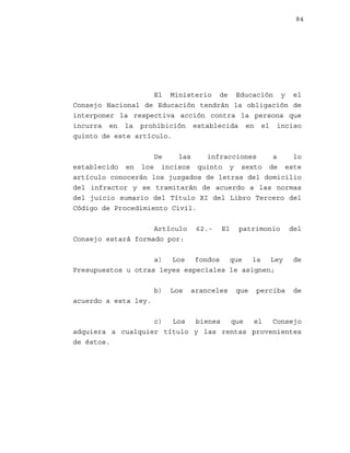84

El Ministerio de Educación y el
Consejo Nacional de Educación tendrán la obligación de
interponer la respectiva acción contra la persona que
incurra en la prohibición establecida en el inciso
quinto de este artículo.
De
las
infracciones
a
lo
establecido en los incisos quinto y sexto de este
artículo conocerán los juzgados de letras del domicilio
del infractor y se tramitarán de acuerdo a las normas
del juicio sumario del Título XI del Libro Tercero del
Código de Procedimiento Civil.
Artículo
Consejo estará formado por:

62.-

El

patrimonio

a) Los fondos que la Ley
Presupuestos u otras leyes especiales le asignen;
b)

Los

aranceles

que

perciba

del

de

de

acuerdo a esta ley.
c)
Los
bienes
que
el
Consejo
adquiera a cualquier título y las rentas provenientes
de éstos.

 