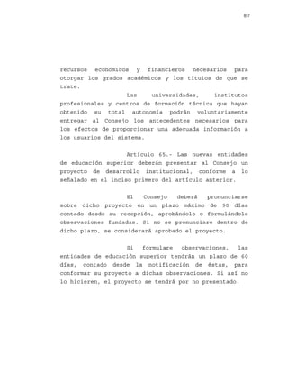 87

recursos económicos y financieros necesarios para
otorgar los grados académicos y los títulos de que se
trate.
Las
universidades,
institutos
profesionales y centros de formación técnica que hayan
obtenido su total autonomía podrán voluntariamente
entregar al Consejo los antecedentes necesarios para
los efectos de proporcionar una adecuada información a
los usuarios del sistema.
Artículo 65.- Las nuevas entidades
de educación superior deberán presentar al Consejo un
proyecto de desarrollo institucional, conforme a lo
señalado en el inciso primero del artículo anterior.
El
Consejo
deberá
pronunciarse
sobre dicho proyecto en un plazo máximo de 90 días
contado desde su recepción, aprobándolo o formulándole
observaciones fundadas. Si no se pronunciare dentro de
dicho plazo, se considerará aprobado el proyecto.
Si
formulare
observaciones,
las
entidades de educación superior tendrán un plazo de 60
días, contado desde la notificación de éstas, para
conformar su proyecto a dichas observaciones. Si así no
lo hicieren, el proyecto se tendrá por no presentado.

 