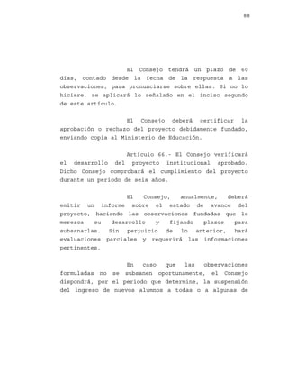 88

El Consejo tendrá un plazo de 60
días, contado desde la fecha de la respuesta a las
observaciones, para pronunciarse sobre ellas. Si no lo
hiciere, se aplicará lo señalado en el inciso segundo
de este artículo.
El Consejo deberá certificar la
aprobación o rechazo del proyecto debidamente fundado,
enviando copia al Ministerio de Educación.
Artículo 66.- El Consejo verificará
el desarrollo del proyecto institucional aprobado.
Dicho Consejo comprobará el cumplimiento del proyecto
durante un periodo de seis años.
El
Consejo,
anualmente,
deberá
emitir un informe sobre el estado de avance del
proyecto, haciendo las observaciones fundadas que le
merezca
su
desarrollo
y
fijando
plazos
para
subsanarlas. Sin perjuicio de lo anterior, hará
evaluaciones parciales y requerirá las informaciones
pertinentes.
En
caso
que
las
observaciones
formuladas no se subsanen oportunamente, el Consejo
dispondrá, por el periodo que determine, la suspensión
del ingreso de nuevos alumnos a todas o a algunas de

 