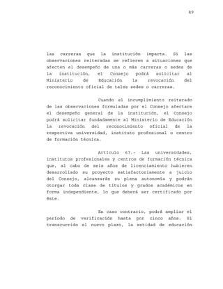 89

las carreras que la institución imparta. Si las
observaciones reiteradas se refieren a situaciones que
afecten el desempeño de una o más carreras o sedes de
la
institución,
el
Consejo
podrá
solicitar
al
Ministerio
de
Educación
la
revocación
del
reconocimiento oficial de tales sedes o carreras.
Cuando el incumplimiento reiterado
de las observaciones formuladas por el Consejo afectare
el desempeño general de la institución, el Consejo
podrá solicitar fundadamente al Ministerio de Educación
la
revocación
del
reconocimiento
oficial
de
la
respectiva universidad, instituto profesional o centro
de formación técnica.
Artículo 67.- Las universidades,
institutos profesionales y centros de formación técnica
que, al cabo de seis años de licenciamiento hubieren
desarrollado su proyecto satisfactoriamente a juicio
del Consejo, alcanzarán su plena autonomía y podrán
otorgar toda clase de títulos y grados académicos en
forma independiente, lo que deberá ser certificado por
éste.
En caso contrario, podrá ampliar el
período de verificación hasta por cinco años. Si
transcurrido el nuevo plazo, la entidad de educación

 