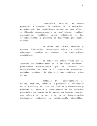 9

Corresponde, asimismo, al Estado
propender a asegurar la calidad de la educación,
estableciendo las condiciones necesarias para ello y
verificando permanentemente su cumplimiento; realizar
supervisión,
facilitar
apoyo
pedagógico
a
los
establecimientos y promover el desarrollo profesional
docente.
Es deber del Estado mantener y
proveer información desagregada sobre la calidad,
cobertura y equidad del sistema y las instituciones
educativas.
Es deber del Estado velar por la
igualdad de oportunidades y la inclusión educativa,
promoviendo
especialmente
que
se
reduzcan
las
desigualdades derivadas de circunstancias económicas,
sociales, étnicas, de género o territoriales, entre
otras.
Artículo
5º.Corresponderá
al
Estado, asimismo, fomentar la probidad, el desarrollo
de la educación en todos los niveles y modalidades y
promover el estudio y conocimiento de los derechos
esenciales que emanan de la naturaleza humana; fomentar
una cultura de la paz y de la no discriminación
arbitraria; estimular la investigación científica,

 