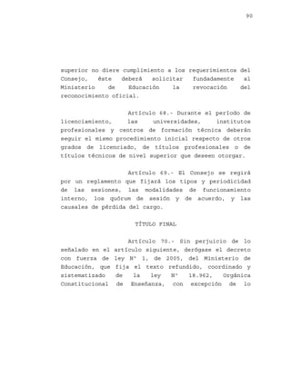 90

superior no diere cumplimiento a los requerimientos del
Consejo,
éste
deberá
solicitar
fundadamente
al
Ministerio
de
Educación
la
revocación
del
reconocimiento oficial.
Artículo 68.- Durante el período de
licenciamiento,
las
universidades,
institutos
profesionales y centros de formación técnica deberán
seguir el mismo procedimiento inicial respecto de otros
grados de licenciado, de títulos profesionales o de
títulos técnicos de nivel superior que deseen otorgar.
Artículo 69.- El Consejo se regirá
por un reglamento que fijará los tipos y periodicidad
de las sesiones, las modalidades de funcionamiento
interno, los quórum de sesión y de acuerdo, y las
causales de pérdida del cargo.
TÍTULO FINAL

señalado en el
con fuerza de
Educación, que
sistematizado
Constitucional

Artículo 70.- Sin perjuicio de lo
artículo siguiente, derógase el decreto
ley Nº 1, de 2005, del Ministerio de
fija el texto refundido, coordinado y
de
la
ley
Nº
18.962,
Orgánica
de Enseñanza, con excepción de lo

 