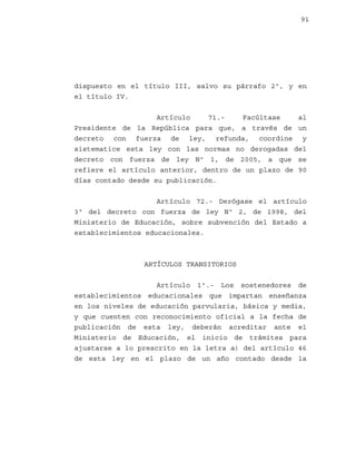 91

dispuesto en el título III, salvo su párrafo 2º, y en
el título IV.
Artículo
71.Facúltase
al
Presidente de la República para que, a través de un
decreto con fuerza de ley, refunda, coordine y
sistematice esta ley con las normas no derogadas del
decreto con fuerza de ley Nº 1, de 2005, a que se
refiere el artículo anterior, dentro de un plazo de 90
días contado desde su publicación.
Artículo 72.- Derógase el artículo
3º del decreto con fuerza de ley Nº 2, de 1998, del
Ministerio de Educación, sobre subvención del Estado a
establecimientos educacionales.

ARTÍCULOS TRANSITORIOS
Artículo 1º.- Los sostenedores de
establecimientos educacionales que impartan enseñanza
en los niveles de educación parvularia, básica y media,
y que cuenten con reconocimiento oficial a la fecha de
publicación de esta ley, deberán acreditar ante el
Ministerio de Educación, el inicio de trámites para
ajustarse a lo prescrito en la letra a) del artículo 46
de esta ley en el plazo de un año contado desde la

 
