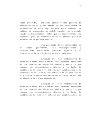 92

fecha referida,
debiendo concluir este proceso de
adecuación en el plazo máximo de dos años desde la
publicación de esta ley. Durante este período, la
calidad de sostenedor no podrá transferirse a ningún
título ni transmitirse, salvo que la transferencia sea
necesaria para la constitución de la persona jurídica
sucesora de la persona natural.
Sin perjuicio de lo establecido en
el
inciso
precedente,
las
municipalidades
y
corporaciones
municipales
quedarán
sujetas
a
lo
prescrito en la Ley Orgánica de Municipalidades.
Artículo 2º.- Los sostenedores de
establecimientos educacionales que impartan enseñanza
en los niveles de educación básica y media, y que
cuenten con reconocimiento oficial a la fecha de
publicación de esta ley, deberán dar cumplimiento a lo
prescrito en la letra e) del artículo 46 de esta ley en
el plazo de 6 meses contado desde la fecha de entrada
en vigencia de dichos estándares.
Artículo 3º.- Los sostenedores de
establecimientos educacionales que impartan enseñanza
en los niveles de educación básica y media, y que
cuenten con reconocimiento oficial a la fecha de
publicación de esta ley, deberán dar cumplimiento a lo

 