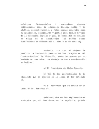 94

objetivos
fundamentales
y
contenidos
mínimos
obligatorios para la educación básica, media y de
adultos, respectivamente, y fijan normas generales para
su aplicación, continuarán vigentes para dichos niveles
de la educación regular y para la modalidad de adultos
en
tanto
no
se
establezcan
las
nuevas
bases
curriculares de conformidad al Título II de esta ley.

Artículo 7º.- Con el objeto de
permitir la renovación parcial de los integrantes del
Consejo Nacional de Educación, serán designados por un
período de tres años, los consejeros que a continuación
se indican:
a) El Presidente de dicho Consejo.
b) Uno de los profesionales de la
educación que se indican en la letra b) del artículo
56.
c) El académico que se señala en la
letra e) del artículo 56.

Asimismo, dos de los representantes
nombrados por el Presidente de la República, previa

 