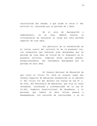 95

ratificación del Senado, a que alude la letra c) del
artículo 56, ejercerán por un período de 3 años.
En
el
acto
de
designación
o
nombramiento,
en
su
caso,
deberá
constar
la
circunstancia de ejercerse el cargo por este período
especial de tres años.
Sin perjuicio de lo establecido en
el inciso cuarto del artículo 56 de la presente ley,
los consejeros que hubieren sido designados por un
período de tres años en virtud de lo dispuesto en el
presente artículo, cumplido dicho período podrán,
excepcionalmente, ser nuevamente designados por un
período de seis años.

El Consejo Nacional de Educación de
que trata el título IV, será el sucesor legal del
Consejo Superior de Educación establecido en el párrafo
2º del título III del decreto con fuerza de ley Nº 1,
de 2005, del Ministerio de Educación, que fija el texto
refundido, coordinado y sistematizado de la Ley Nº
18.962, Orgánica Constitucional de Enseñanza, y el
personal
que
labora
en
éste
último
pasará
a
desempeñarse, sin solución de continuidad, y en la

 