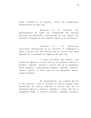 96

misma calidad en el primero,
establecidas en esta ley.

salvo

las

excepciones

Mientras
no
se
efectúen
los
nombramientos de todos los integrantes del Consejo
Nacional de Educación, continuarán en sus cargos los
actuales integrantes del Consejo Superior de Educación.

Artículo
8º.La
estructura
curricular establecida en el artículo 25 comenzará a
regir a partir del año escolar que se inicie ocho años
después de la entrada en vigencia de esta ley.
A contar de dicho año escolar, los
cursos de séptimo y octavo año de la enseñanza básica y
primero, segundo, tercero y cuarto año de la enseñanza
media pasarán a denominarse primero, segundo, tercero,
cuarto, quinto y sexto año de la educación media,
respectivamente.

En consecuencia, los alumnos que en
el año escolar a que se refiere el inciso primero sean
promovidos de sexto, séptimo y octavo año de la
enseñanza básica y primero, segundo y tercer año de la
enseñanza media lo serán a primero, segundo, tercero,

 