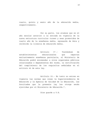 97

cuarto, quinto y
respectivamente.

sexto

año

de

la

educación

media,

Por su parte, los alumnos que en el
año escolar anterior a la entrada en vigencia de la
nueva estructura curricular cursen y sean promovidos de
cuarto año de la enseñanza media, egresarán de ésta y
recibirán la licencia de educación media.

Artículo
9º.Tratándose
de
establecimientos
educacionales
que
impartan
exclusivamente enseñanza parvularia, el Ministerio de
Educación podrá encomendar a otros organismos públicos
relacionados o dependientes del mismo, la certificación
del cumplimiento de los requisitos señalados en el
artículo 46 de esta ley.

Artículo 10.- En tanto no entren en
vigencia las normas que crean la Superintendencia de
Educación y la Agencia de Calidad de la Educación, las
facultades que la presente ley les otorga serán
ejercidas por el Ministerio de Educación.”.
Dios guarde a V.E.

 