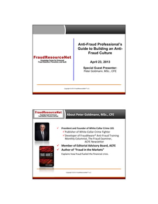 Anti-Fraud Professional’s
Guide to Building an AntiFraud Culture
April 23, 2013
Special Guest Presenter:
Peter Goldmann, MSc., CFE

Copyright © 2013 FraudResourceNet™ LLC

About Peter Goldmann, MSc., CFE



President and Founder of White Collar Crime 101

Publisher of White‐Collar Crime Fighter
Developer of FraudAware® Anti‐Fraud Training 
Monthly Columnist, The Fraud Examiner, 
ACFE Newsletter

 Member of Editorial Advisory Board, ACFE
 Author of “Fraud in the Markets”
Explains how fraud fueled the financial crisis.

Copyright © 2013 FraudResourceNet™ LLC

 