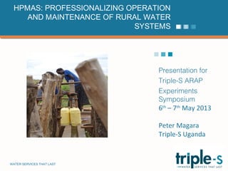 WATER SERVICES THAT LAST …1
Presentation for
Triple-S ARAP
Experiments
Symposium
6th
– 7th
May 2013
Peter Magara
Triple-S Uganda
HPMAS: PROFESSIONALIZING OPERATION
AND MAINTENANCE OF RURAL WATER
SYSTEMS
 