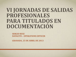 VI JORNADAS DE SALIDAS
PROFESIONALES
PARA TITULADOS EN
DOCUMENTACIÓN
SERGIO RUIZ
DATACITE – OPERATIONS OFFICER
GRANADA, 25 DE ABRIL DE 2013
 