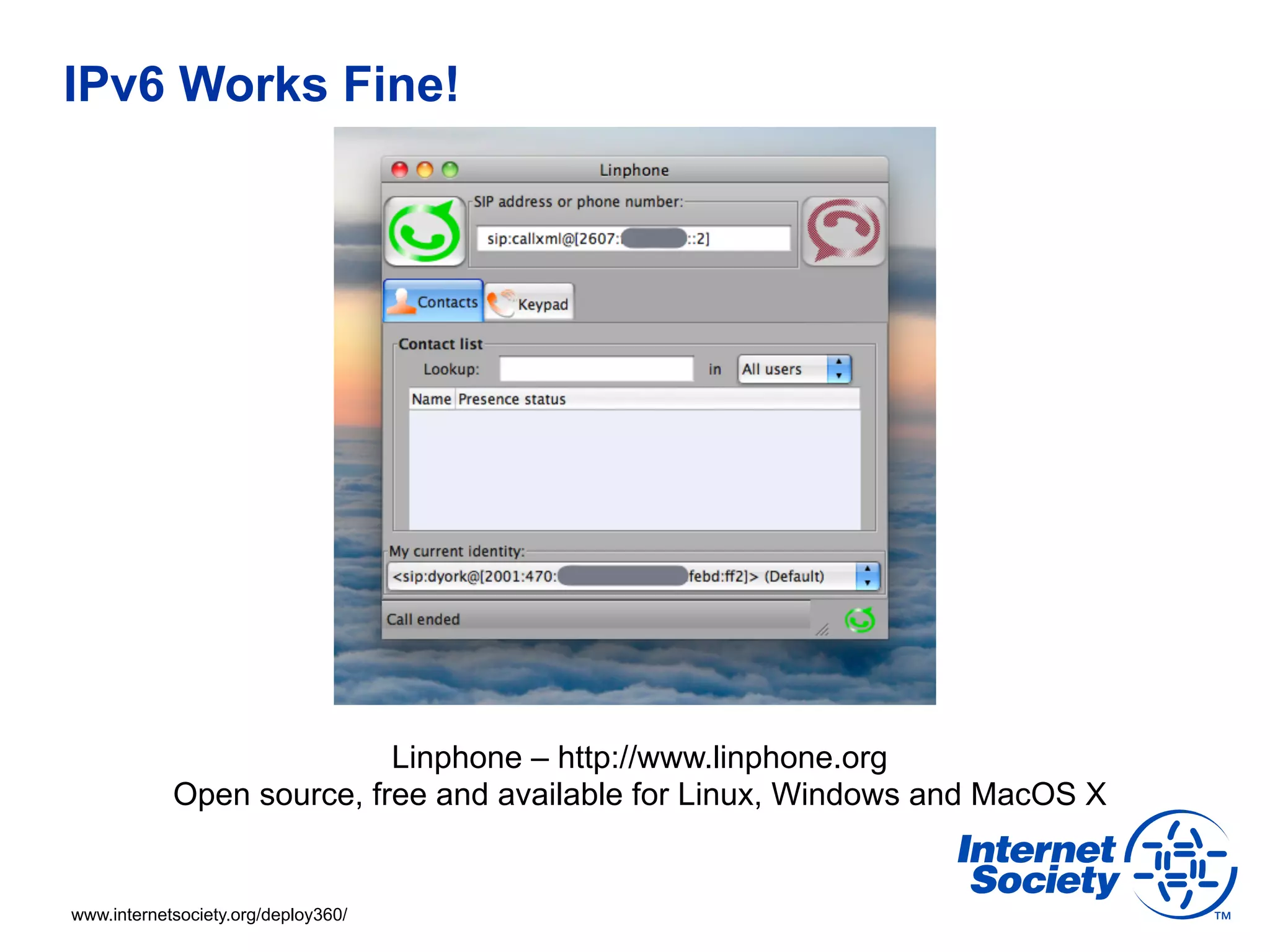 IPv6 Works Fine!




                           Linphone – http://www.linphone.org
            Open source, free and available for Linux, Windows and MacOS X


www.internetsociety.org/deploy360/
 