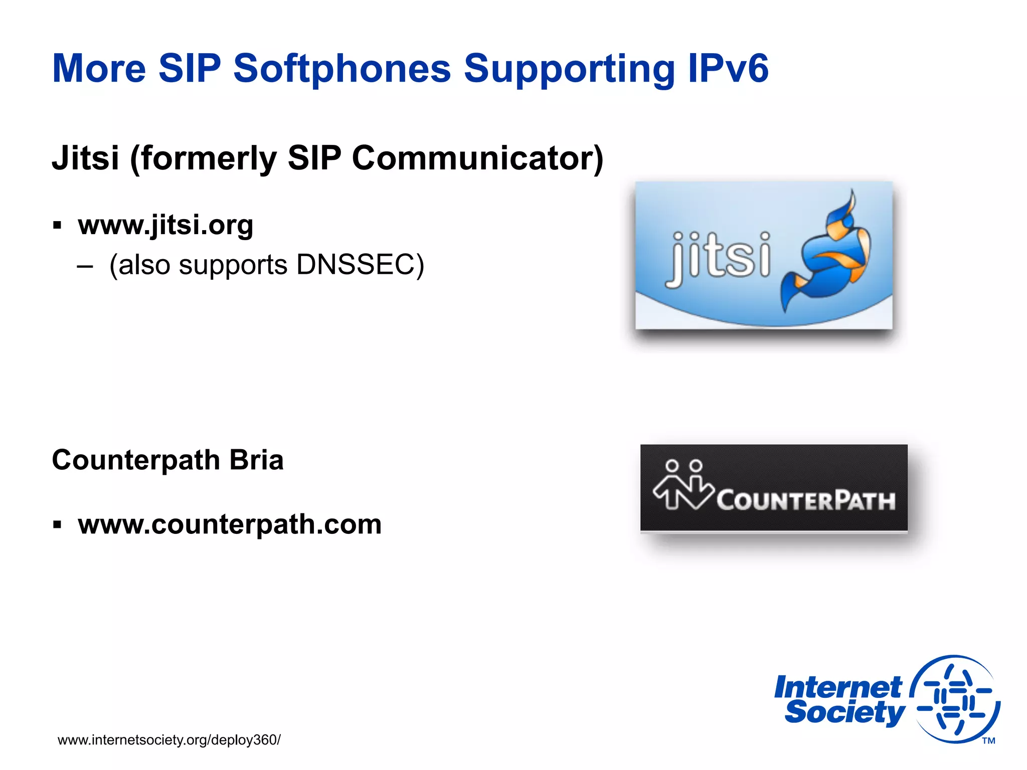 More SIP Softphones Supporting IPv6

Jitsi (formerly SIP Communicator)
§  www.jitsi.org
  –  (also supports DNSSEC)




Counterpath Bria

§  www.counterpath.com




www.internetsociety.org/deploy360/
 