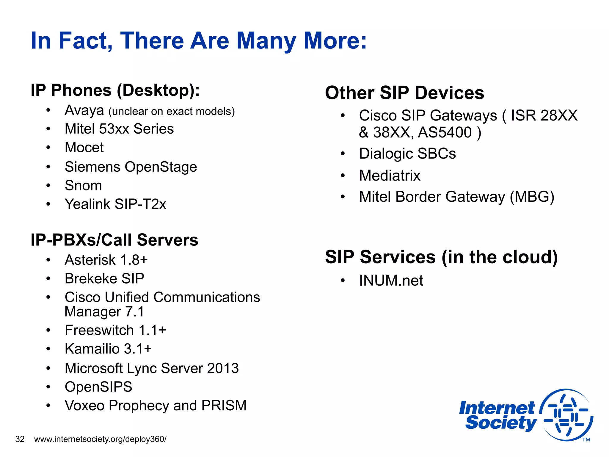In Fact, There Are Many More:
     IP Phones (Desktop):                     Other SIP Devices
       •    Avaya (unclear on exact models)    •  Cisco SIP Gateways ( ISR 28XX
       •    Mitel 53xx Series                     & 38XX, AS5400 )
       •    Mocet                              •  Dialogic SBCs
       •    Siemens OpenStage
                                               •  Mediatrix
       •    Snom
       •    Yealink SIP-T2x                    •  Mitel Border Gateway (MBG)

     IP-PBXs/Call Servers
       •  Asterisk 1.8+                       SIP Services (in the cloud)
       •  Brekeke SIP                          •  INUM.net
       •  Cisco Unified Communications
          Manager 7.1
       •  Freeswitch 1.1+
       •  Kamailio 3.1+
       •  Microsoft Lync Server 2013
       •  OpenSIPS
       •  Voxeo Prophecy and PRISM

32   www.internetsociety.org/deploy360/
 