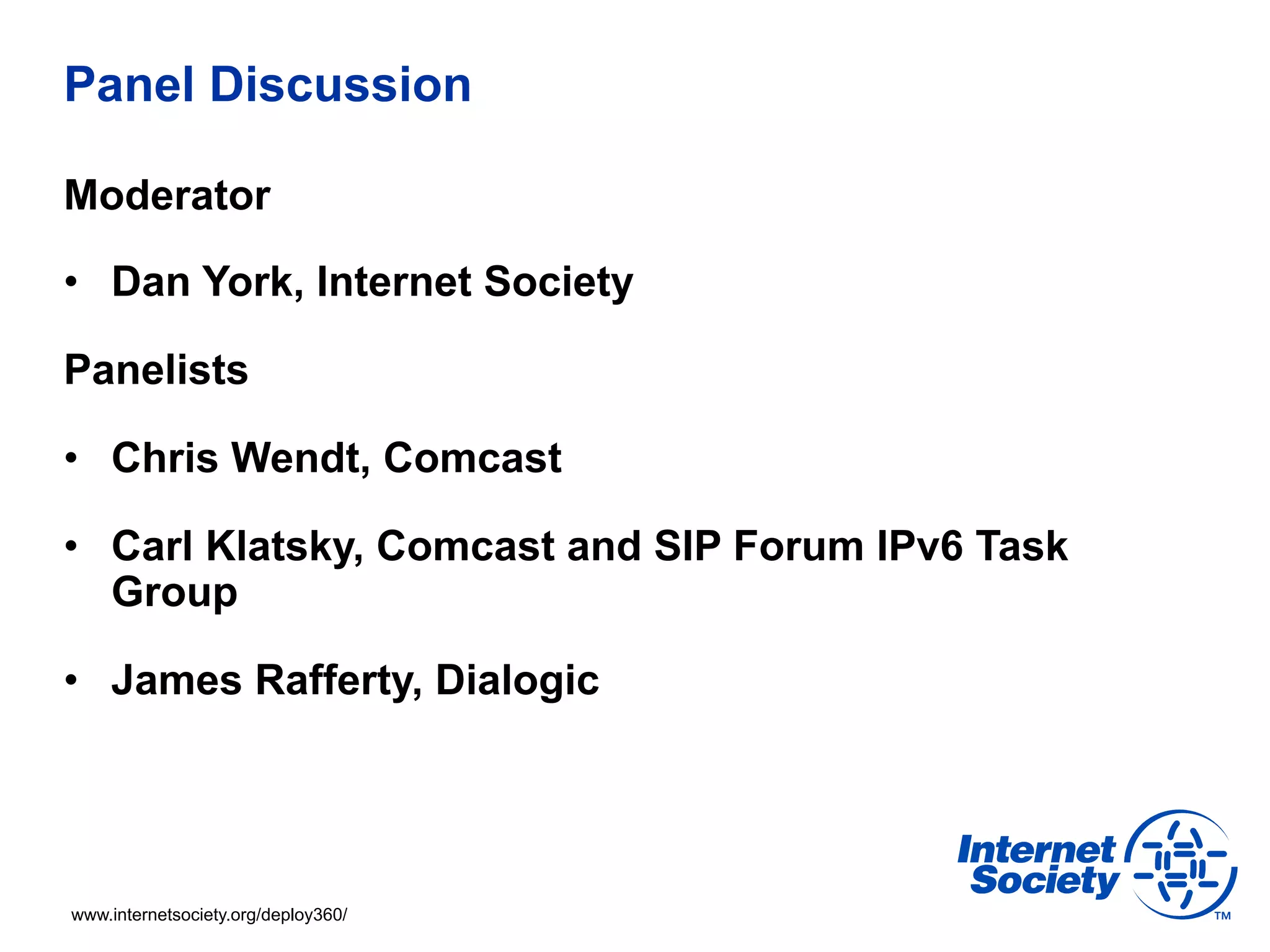 Panel Discussion

Moderator

•  Dan York, Internet Society

Panelists

•  Chris Wendt, Comcast

•  Carl Klatsky, Comcast and SIP Forum IPv6 Task
   Group

•  James Rafferty, Dialogic




www.internetsociety.org/deploy360/
 