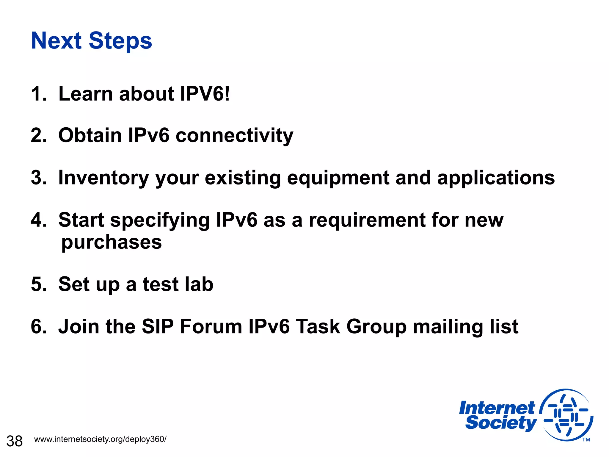 Next Steps

     1.  Learn about IPV6!

     2.  Obtain IPv6 connectivity

     3.  Inventory your existing equipment and applications

     4.  Start specifying IPv6 as a requirement for new
         purchases

     5.  Set up a test lab

     6.  Join the SIP Forum IPv6 Task Group mailing list




38   www.internetsociety.org/deploy360/
 