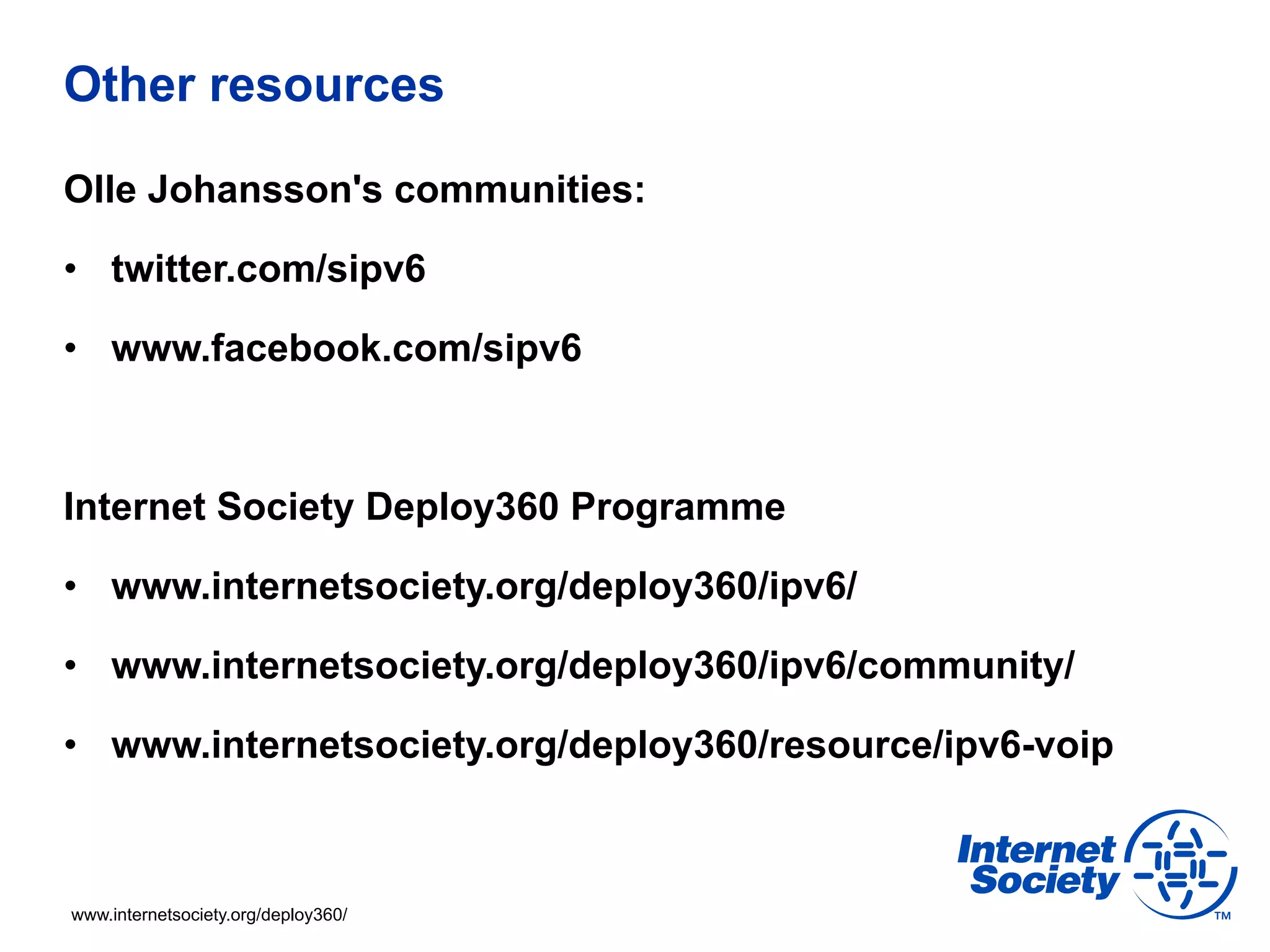 Other resources

Olle Johansson's communities:

•  twitter.com/sipv6

•  www.facebook.com/sipv6



Internet Society Deploy360 Programme

•  www.internetsociety.org/deploy360/ipv6/

•  www.internetsociety.org/deploy360/ipv6/community/

•  www.internetsociety.org/deploy360/resource/ipv6-voip



www.internetsociety.org/deploy360/
 