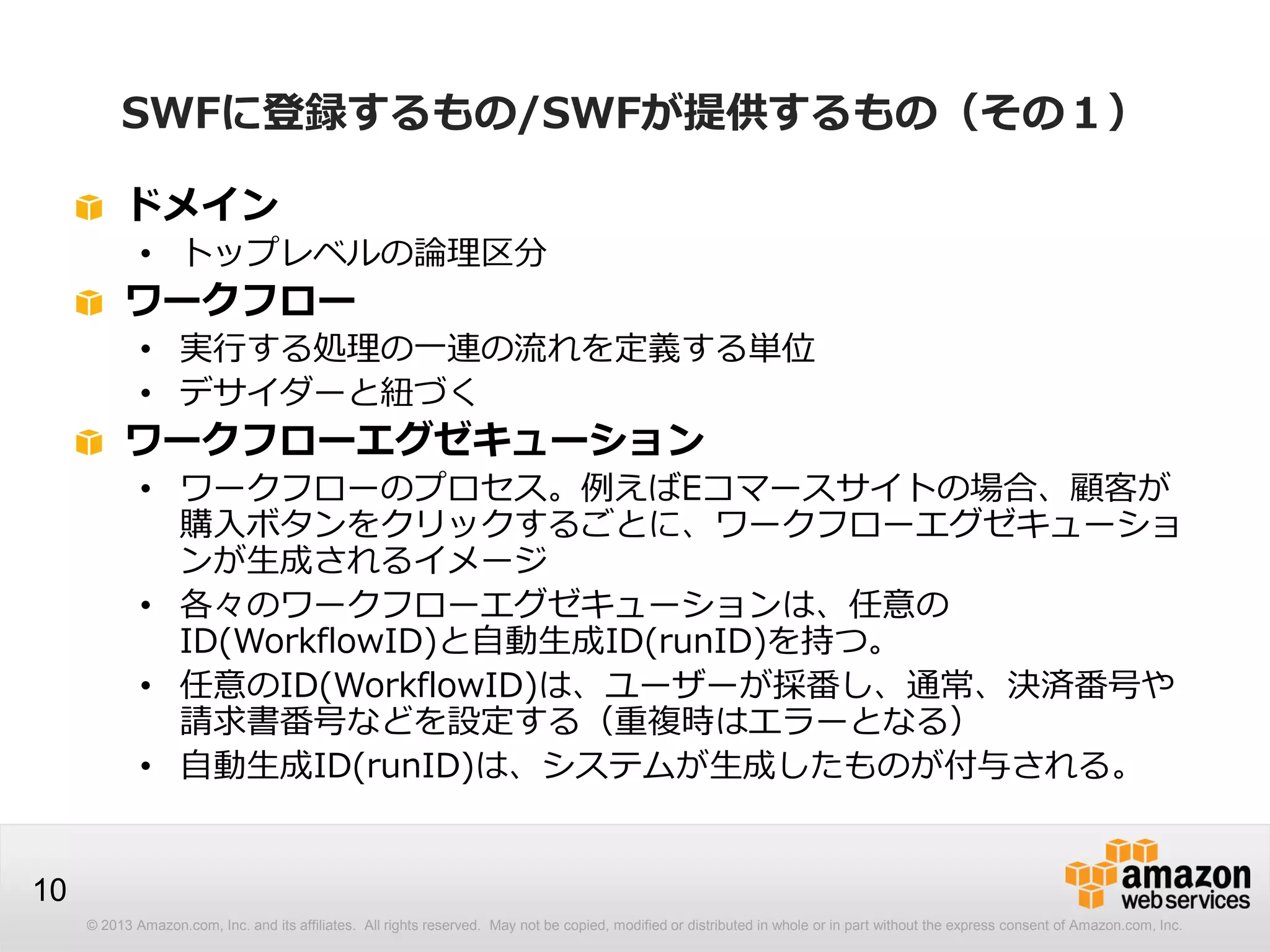 © 2013 Amazon.com, Inc. and its affiliates. All rights reserved. May not be copied, modified or distributed in whole or in part without the express consent of Amazon.com, Inc.
10
SWFに登録するもの/SWFが提供するもの（その１）
ドメイン
• トップレベルの論理区分
ワークフロー
• 実行する処理の一連の流れを定義する単位
• デサイダーと紐づく
ワークフローエグゼキューション
• ワークフローのプロセス。例えばEコマースサイトの場合、顧客が
購入ボタンをクリックするごとに、ワークフローエグゼキューショ
ンが生成されるイメージ
• 各々のワークフローエグゼキューションは、任意の
ID(WorkflowID)と自動生成ID(runID)を持つ。
• 任意のID(WorkflowID)は、ユーザーが採番し、通常、決済番号や
請求書番号などを設定する（重複時はエラーとなる）
• 自動生成ID(runID)は、システムが生成したものが付与される。
 