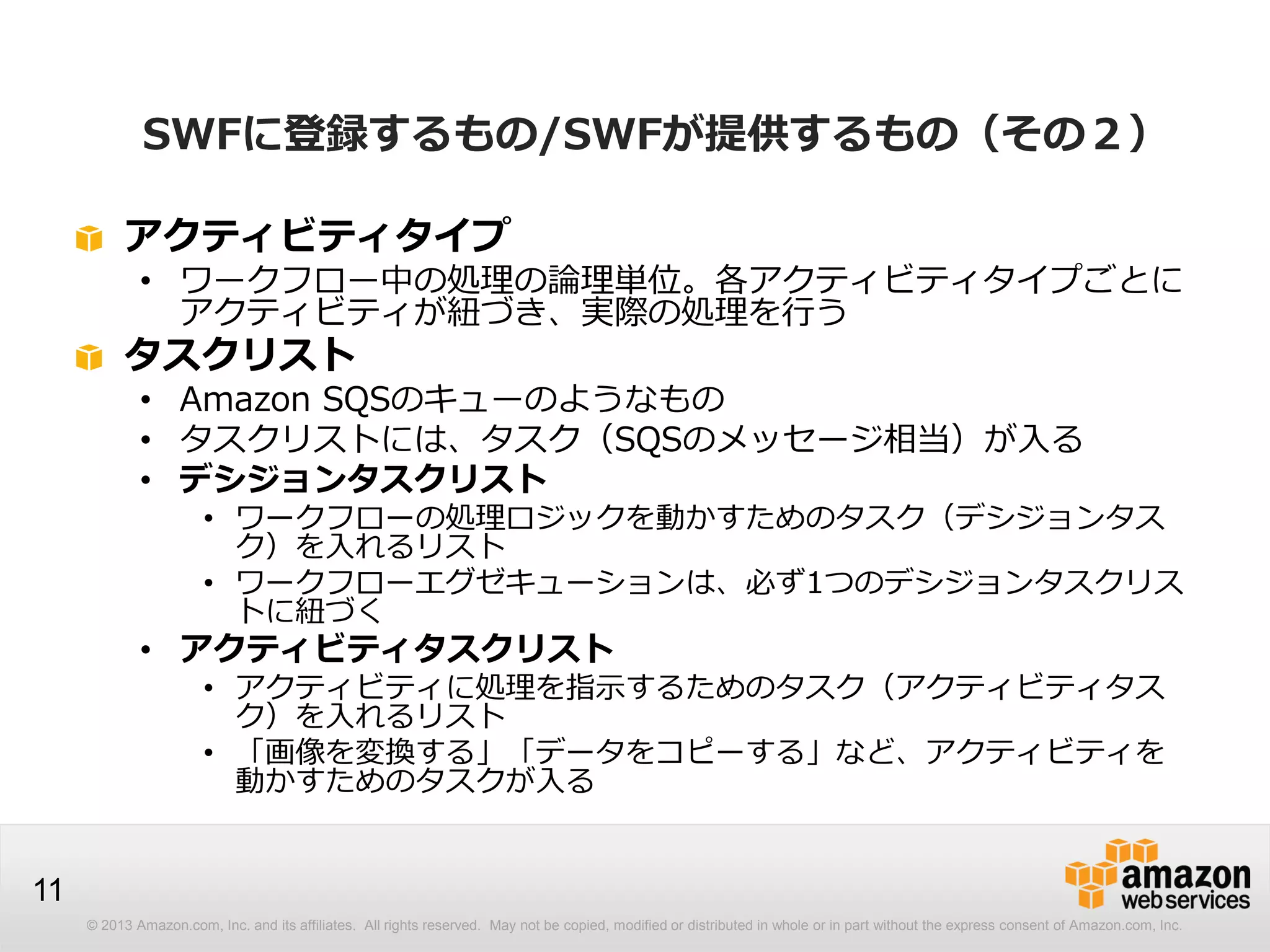 © 2013 Amazon.com, Inc. and its affiliates. All rights reserved. May not be copied, modified or distributed in whole or in part without the express consent of Amazon.com, Inc.
11
アクティビティタイプ
• ワークフロー中の処理の論理単位。各アクティビティタイプごとに
アクティビティが紐づき、実際の処理を行う
タスクリスト
• Amazon SQSのキューのようなもの
• タスクリストには、タスク（SQSのメッセージ相当）が入る
• デシジョンタスクリスト
• ワークフローの処理ロジックを動かすためのタスク（デシジョンタス
ク）を入れるリスト
• ワークフローエグゼキューションは、必ず1つのデシジョンタスクリス
トに紐づく
• アクティビティタスクリスト
• アクティビティに処理を指示するためのタスク（アクティビティタス
ク）を入れるリスト
• 「画像を変換する」「データをコピーする」など、アクティビティを
動かすためのタスクが入る
SWFに登録するもの/SWFが提供するもの（その２）
 