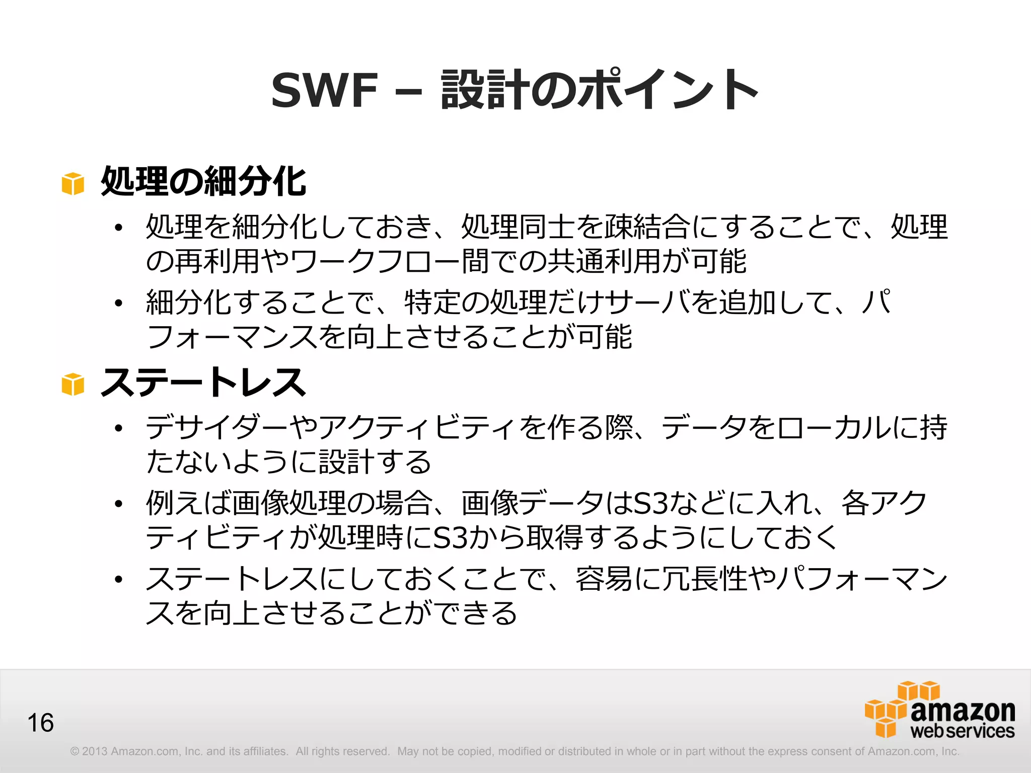 © 2013 Amazon.com, Inc. and its affiliates. All rights reserved. May not be copied, modified or distributed in whole or in part without the express consent of Amazon.com, Inc.
16
SWF – 設計のポイント
処理の細分化
• 処理を細分化しておき、処理同士を疎結合にすることで、処理
の再利用やワークフロー間での共通利用が可能
• 細分化することで、特定の処理だけサーバを追加して、パ
フォーマンスを向上させることが可能
ステートレス
• デサイダーやアクティビティを作る際、データをローカルに持
たないように設計する
• 例えば画像処理の場合、画像データはS3などに入れ、各アク
ティビティが処理時にS3から取得するようにしておく
• ステートレスにしておくことで、容易に冗長性やパフォーマン
スを向上させることができる
 