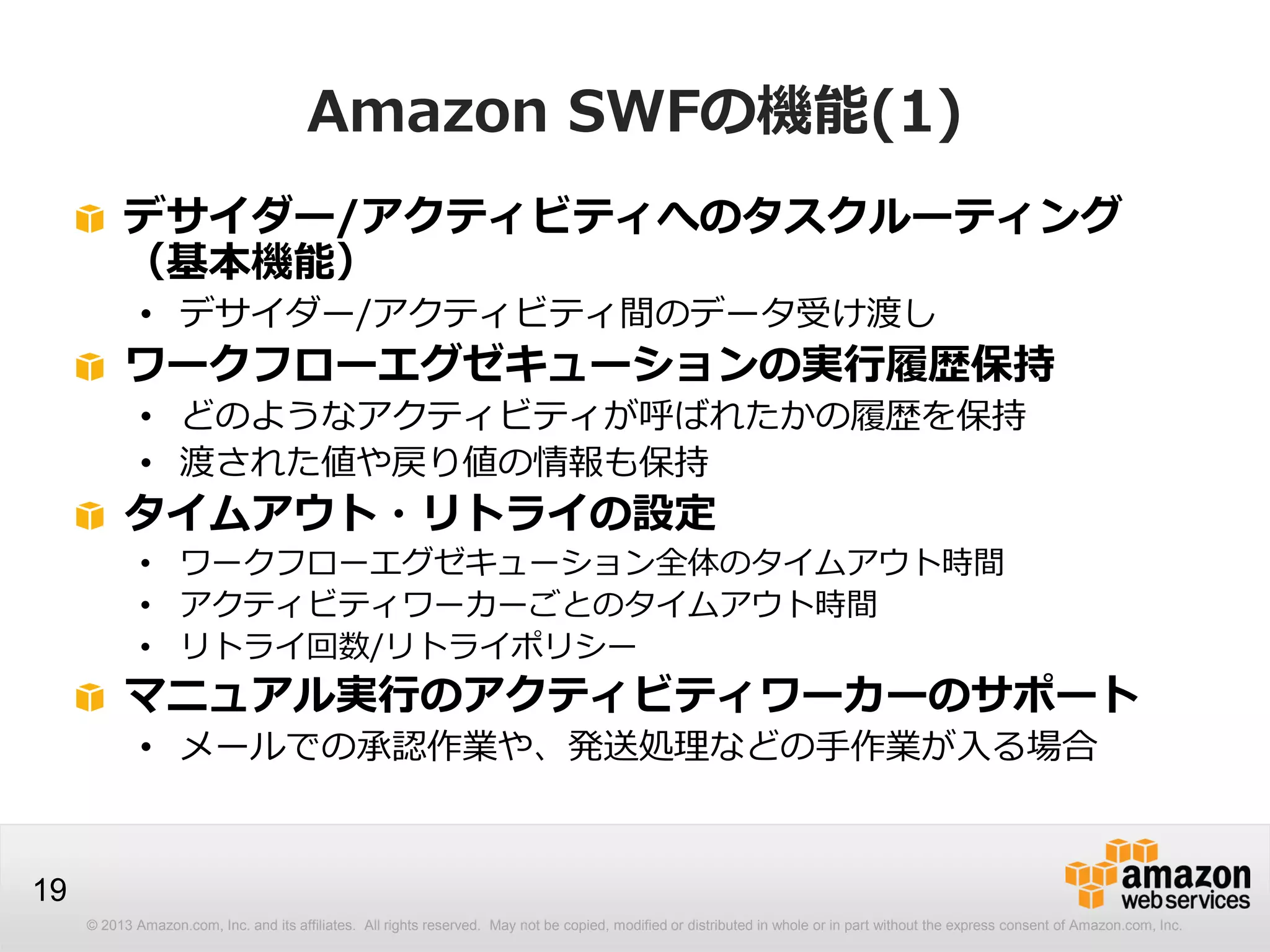 © 2013 Amazon.com, Inc. and its affiliates. All rights reserved. May not be copied, modified or distributed in whole or in part without the express consent of Amazon.com, Inc.
19
Amazon SWFの機能(1)
デサイダー/アクティビティへのタスクルーティング
（基本機能）
• デサイダー/アクティビティ間のデータ受け渡し
ワークフローエグゼキューションの実行履歴保持
• どのようなアクティビティが呼ばれたかの履歴を保持
• 渡された値や戻り値の情報も保持
タイムアウト・リトライの設定
• ワークフローエグゼキューション全体のタイムアウト時間
• アクティビティワーカーごとのタイムアウト時間
• リトライ回数/リトライポリシー
マニュアル実行のアクティビティワーカーのサポート
• メールでの承認作業や、発送処理などの手作業が入る場合
 
