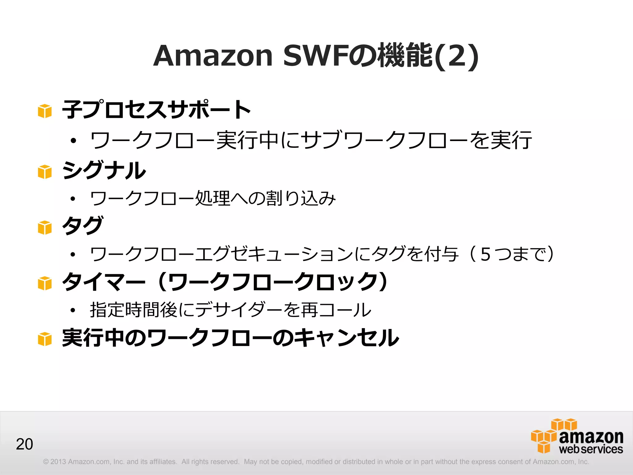 © 2013 Amazon.com, Inc. and its affiliates. All rights reserved. May not be copied, modified or distributed in whole or in part without the express consent of Amazon.com, Inc.
20
Amazon SWFの機能(2)
子プロセスサポート
• ワークフロー実行中にサブワークフローを実行
シグナル
• ワークフロー処理への割り込み
タグ
• ワークフローエグゼキューションにタグを付与（５つまで）
タイマー（ワークフロークロック）
• 指定時間後にデサイダーを再コール
実行中のワークフローのキャンセル
 