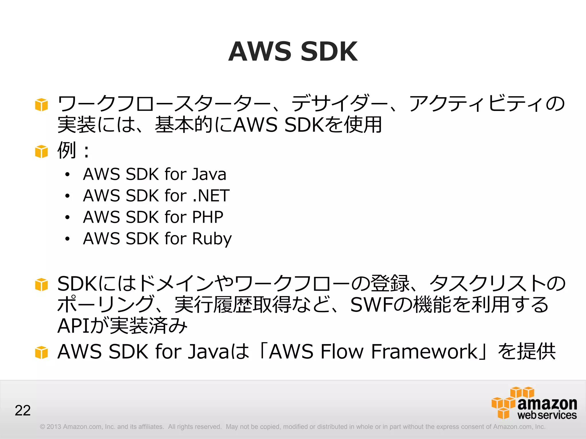 © 2013 Amazon.com, Inc. and its affiliates. All rights reserved. May not be copied, modified or distributed in whole or in part without the express consent of Amazon.com, Inc.
22
AWS SDK
ワークフロースターター、デサイダー、アクティビティの
実装には、基本的にAWS SDKを使用
例：
• AWS SDK for Java
• AWS SDK for .NET
• AWS SDK for PHP
• AWS SDK for Ruby
SDKにはドメインやワークフローの登録、タスクリストの
ポーリング、実行履歴取得など、SWFの機能を利用する
APIが実装済み
AWS SDK for Javaは「AWS Flow Framework」を提供
 