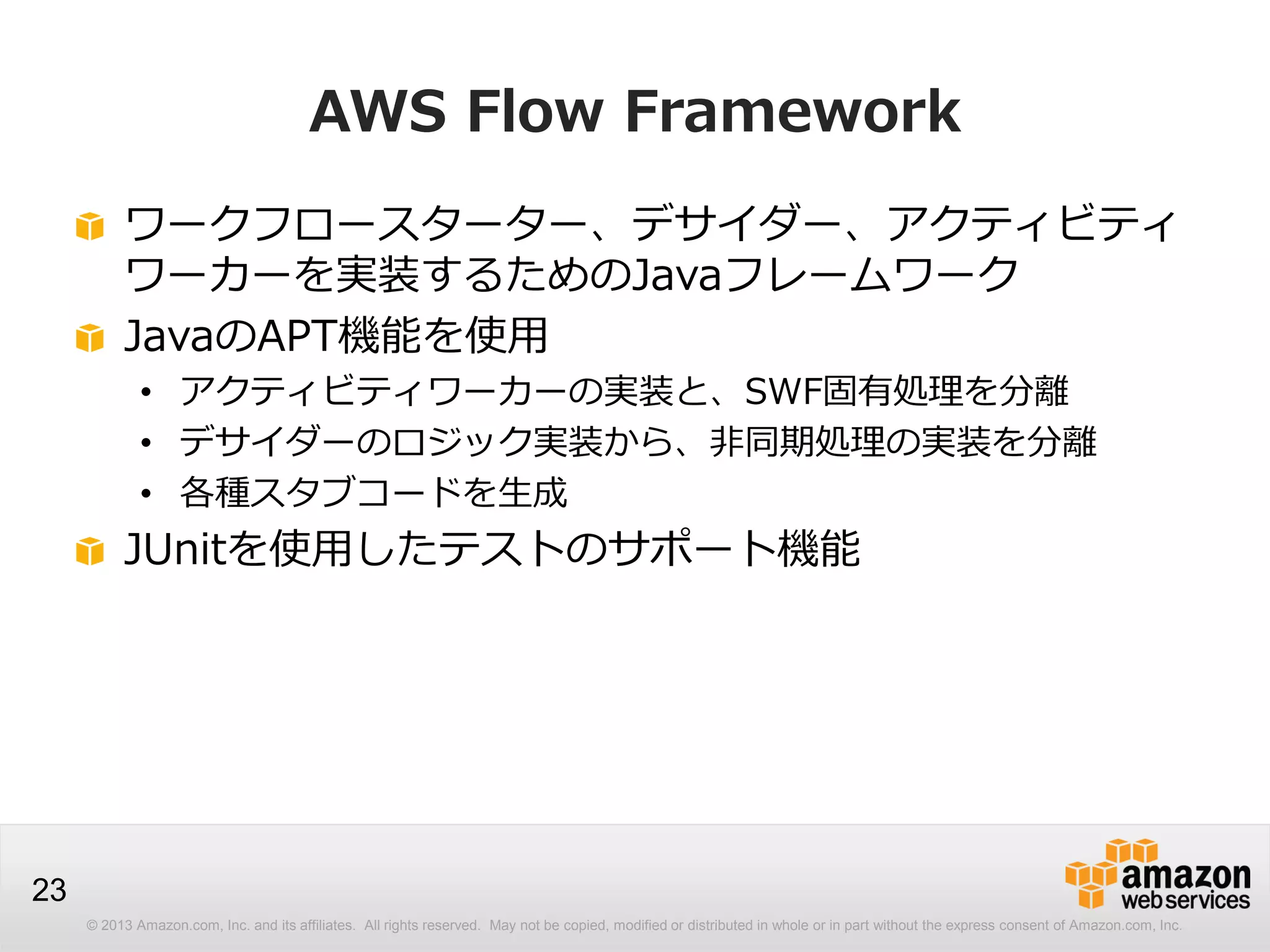 © 2013 Amazon.com, Inc. and its affiliates. All rights reserved. May not be copied, modified or distributed in whole or in part without the express consent of Amazon.com, Inc.
23
AWS Flow Framework
ワークフロースターター、デサイダー、アクティビティ
ワーカーを実装するためのJavaフレームワーク
JavaのAPT機能を使用
• アクティビティワーカーの実装と、SWF固有処理を分離
• デサイダーのロジック実装から、非同期処理の実装を分離
• 各種スタブコードを生成
JUnitを使用したテストのサポート機能
 
