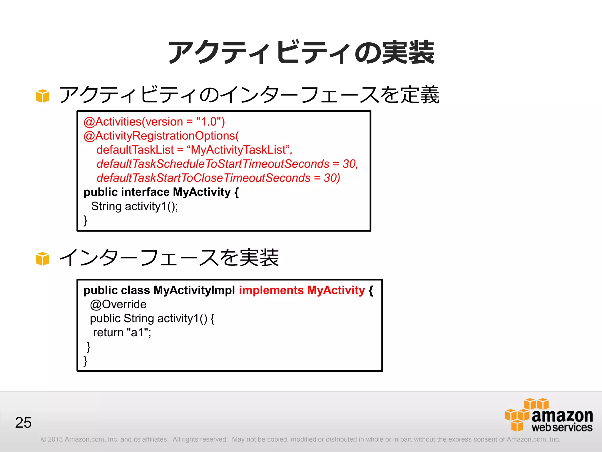 © 2013 Amazon.com, Inc. and its affiliates. All rights reserved. May not be copied, modified or distributed in whole or in part without the express consent of Amazon.com, Inc.
25
アクティビティの実装
アクティビティのインターフェースを定義
@Activities(version = "1.0")
@ActivityRegistrationOptions(
defaultTaskList = “MyActivityTaskList”,
defaultTaskScheduleToStartTimeoutSeconds = 30,
defaultTaskStartToCloseTimeoutSeconds = 30)
public interface MyActivity {
String activity1();
}
インターフェースを実装
public class MyActivityImpl implements MyActivity {
@Override
public String activity1() {
return "a1";
}
}
 