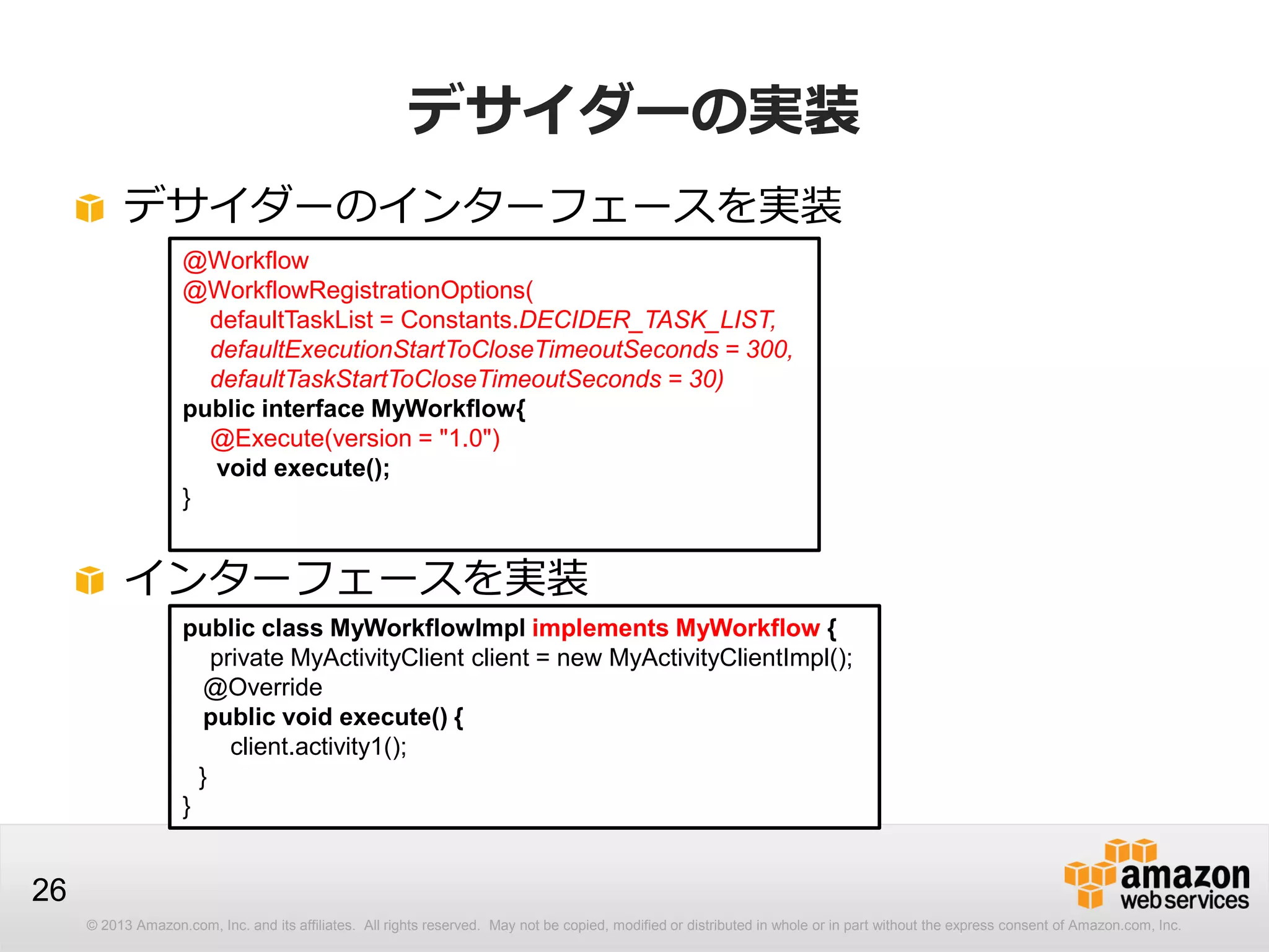 © 2013 Amazon.com, Inc. and its affiliates. All rights reserved. May not be copied, modified or distributed in whole or in part without the express consent of Amazon.com, Inc.
26
デサイダーの実装
デサイダーのインターフェースを実装
@Workflow
@WorkflowRegistrationOptions(
defaultTaskList = Constants.DECIDER_TASK_LIST,
defaultExecutionStartToCloseTimeoutSeconds = 300,
defaultTaskStartToCloseTimeoutSeconds = 30)
public interface MyWorkflow{
@Execute(version = "1.0")
void execute();
}
インターフェースを実装
public class MyWorkflowImpl implements MyWorkflow {
private MyActivityClient client = new MyActivityClientImpl();
@Override
public void execute() {
client.activity1();
}
}
 