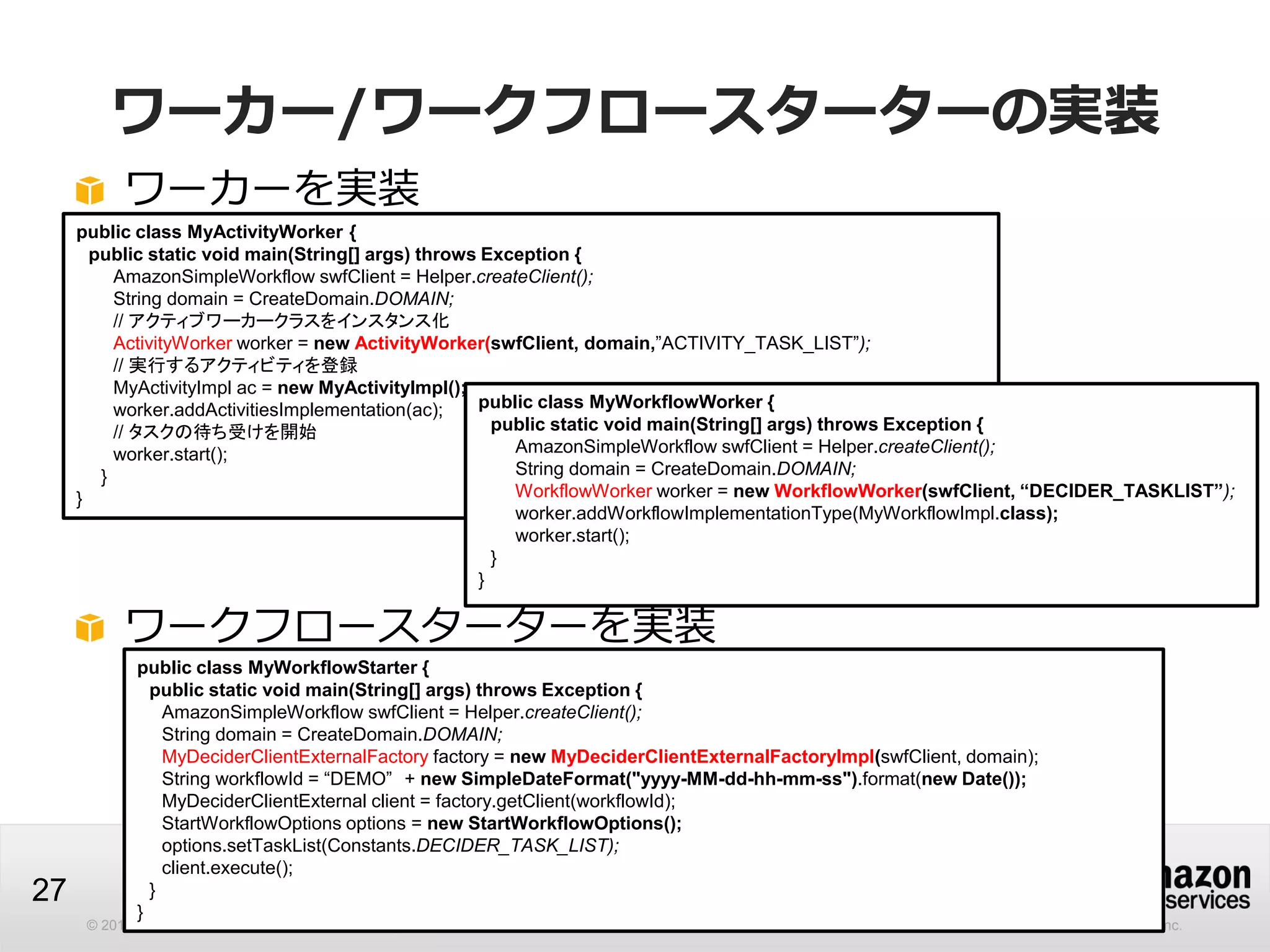 © 2013 Amazon.com, Inc. and its affiliates. All rights reserved. May not be copied, modified or distributed in whole or in part without the express consent of Amazon.com, Inc.
27
ワーカー/ワークフロースターターの実装
ワーカーを実装
public class MyActivityWorker {
public static void main(String[] args) throws Exception {
AmazonSimpleWorkflow swfClient = Helper.createClient();
String domain = CreateDomain.DOMAIN;
// アクティブワーカークラスをインスタンス化
ActivityWorker worker = new ActivityWorker(swfClient, domain,”ACTIVITY_TASK_LIST”);
// 実行するアクティビティを登録
MyActivityImpl ac = new MyActivityImpl();
worker.addActivitiesImplementation(ac);
// タスクの待ち受けを開始
worker.start();
}
}
public class MyWorkflowWorker {
public static void main(String[] args) throws Exception {
AmazonSimpleWorkflow swfClient = Helper.createClient();
String domain = CreateDomain.DOMAIN;
WorkflowWorker worker = new WorkflowWorker(swfClient, “DECIDER_TASKLIST”);
worker.addWorkflowImplementationType(MyWorkflowImpl.class);
worker.start();
}
}
ワークフロースターターを実装
public class MyWorkflowStarter {
public static void main(String[] args) throws Exception {
AmazonSimpleWorkflow swfClient = Helper.createClient();
String domain = CreateDomain.DOMAIN;
MyDeciderClientExternalFactory factory = new MyDeciderClientExternalFactoryImpl(swfClient, domain);
String workflowId = “DEMO” + new SimpleDateFormat("yyyy-MM-dd-hh-mm-ss").format(new Date());
MyDeciderClientExternal client = factory.getClient(workflowId);
StartWorkflowOptions options = new StartWorkflowOptions();
options.setTaskList(Constants.DECIDER_TASK_LIST);
client.execute();
}
}
 
