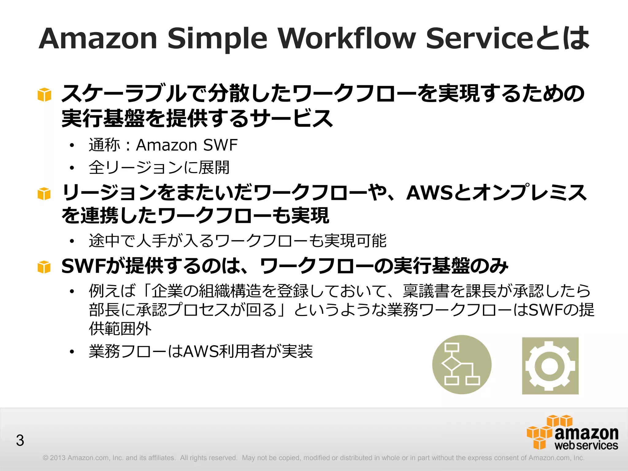© 2013 Amazon.com, Inc. and its affiliates. All rights reserved. May not be copied, modified or distributed in whole or in part without the express consent of Amazon.com, Inc.
3
Amazon Simple Workflow Serviceとは
スケーラブルで分散したワークフローを実現するための
実行基盤を提供するサービス
• 通称：Amazon SWF
• 全リージョンに展開
リージョンをまたいだワークフローや、AWSとオンプレミス
を連携したワークフローも実現
• 途中で人手が入るワークフローも実現可能
SWFが提供するのは、ワークフローの実行基盤のみ
• 例えば「企業の組織構造を登録しておいて、稟議書を課長が承認したら
部長に承認プロセスが回る」というような業務ワークフローはSWFの提
供範囲外
• 業務フローはAWS利用者が実装
 
