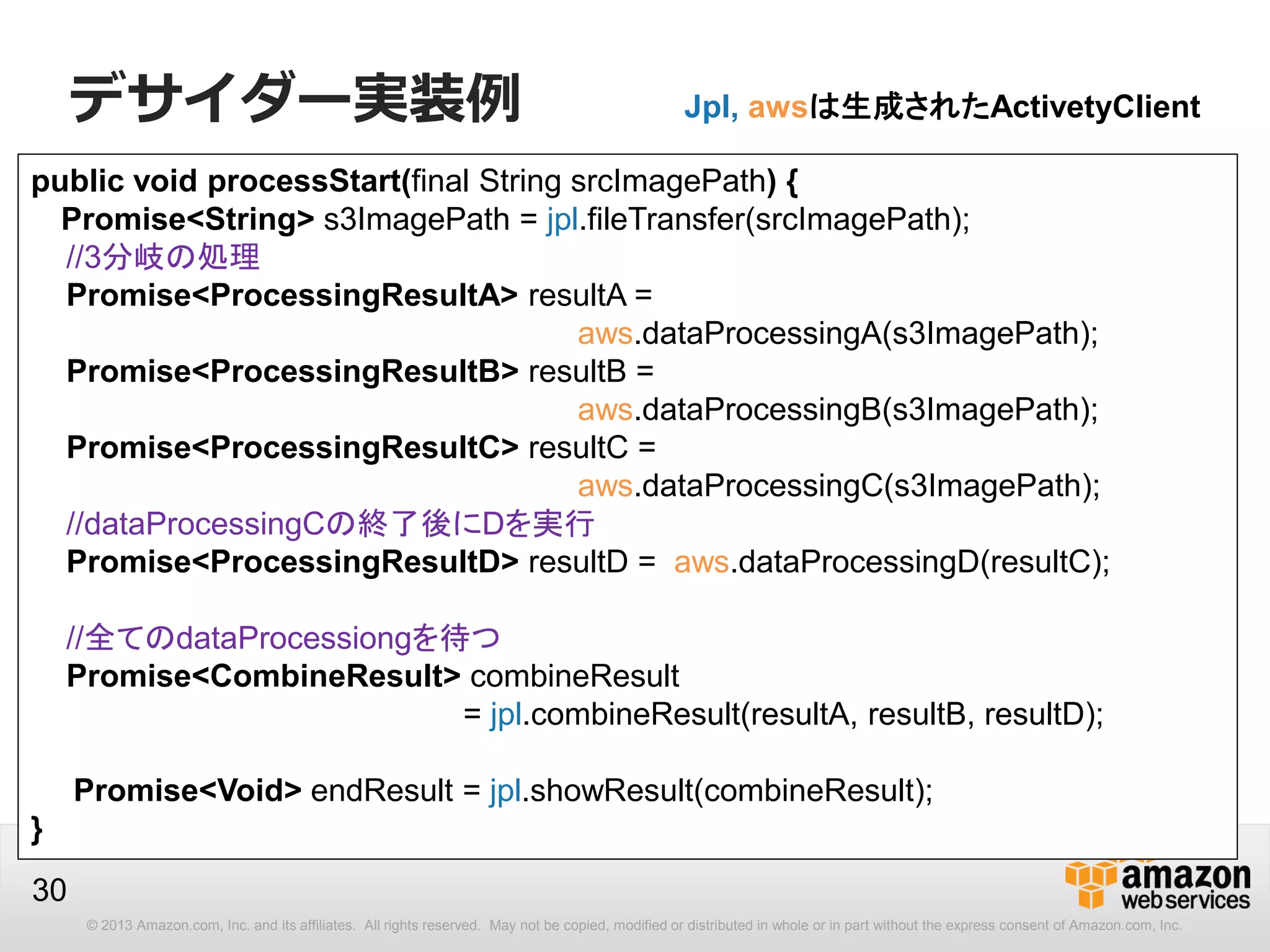 © 2013 Amazon.com, Inc. and its affiliates. All rights reserved. May not be copied, modified or distributed in whole or in part without the express consent of Amazon.com, Inc.
30
public void processStart(final String srcImagePath) {
Promise<String> s3ImagePath = jpl.fileTransfer(srcImagePath);
//3分岐の処理
Promise<ProcessingResultA> resultA =
aws.dataProcessingA(s3ImagePath);
Promise<ProcessingResultB> resultB =
aws.dataProcessingB(s3ImagePath);
Promise<ProcessingResultC> resultC =
aws.dataProcessingC(s3ImagePath);
//dataProcessingCの終了後にDを実行
Promise<ProcessingResultD> resultD = aws.dataProcessingD(resultC);
//全てのdataProcessiongを待つ
Promise<CombineResult> combineResult
= jpl.combineResult(resultA, resultB, resultD);
Promise<Void> endResult = jpl.showResult(combineResult);
}
Jpl, awsは生成されたActivetyClientデサイダー実装例
 