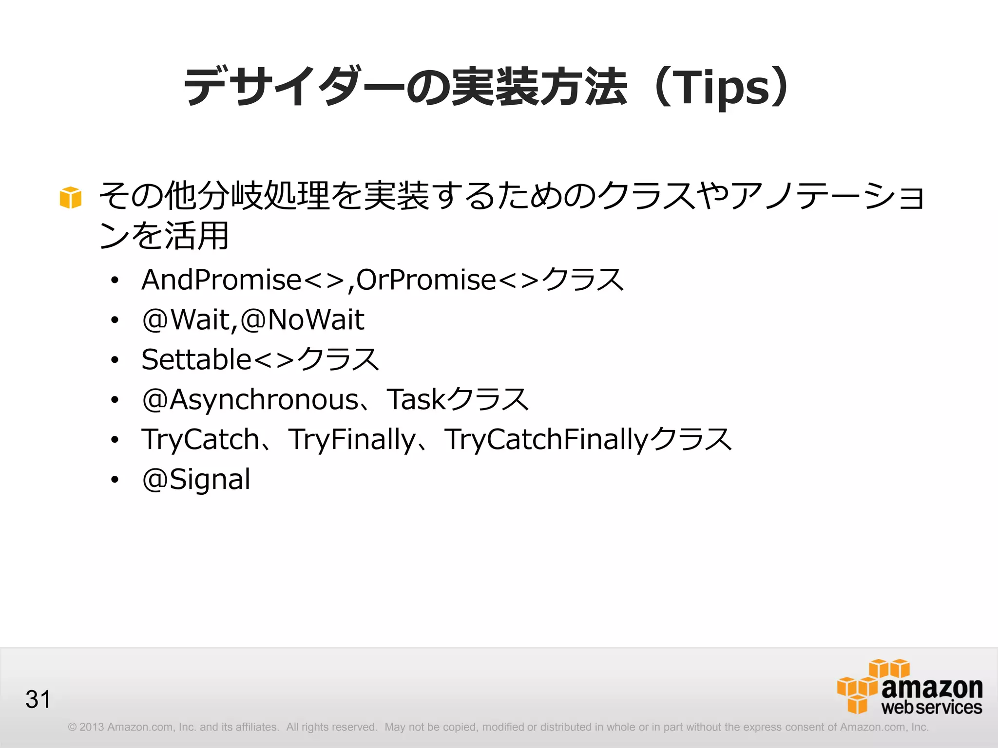 © 2013 Amazon.com, Inc. and its affiliates. All rights reserved. May not be copied, modified or distributed in whole or in part without the express consent of Amazon.com, Inc.
31
デサイダーの実装方法（Tips）
その他分岐処理を実装するためのクラスやアノテーショ
ンを活用
• AndPromise<>,OrPromise<>クラス
• @Wait,@NoWait
• Settable<>クラス
• @Asynchronous、Taskクラス
• TryCatch、TryFinally、TryCatchFinallyクラス
• @Signal
 