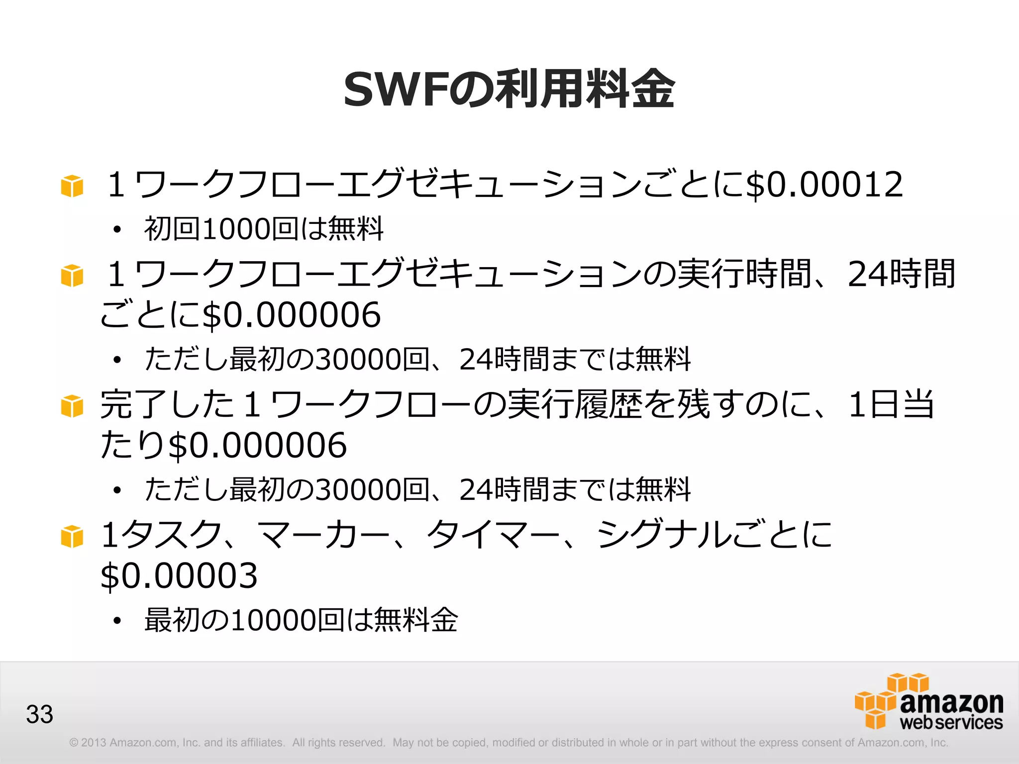 © 2013 Amazon.com, Inc. and its affiliates. All rights reserved. May not be copied, modified or distributed in whole or in part without the express consent of Amazon.com, Inc.
33
SWFの利用料金
１ワークフローエグゼキューションごとに$0.00012
• 初回1000回は無料
１ワークフローエグゼキューションの実行時間、24時間
ごとに$0.000006
• ただし最初の30000回、24時間までは無料
完了した１ワークフローの実行履歴を残すのに、1日当
たり$0.000006
• ただし最初の30000回、24時間までは無料
1タスク、マーカー、タイマー、シグナルごとに
$0.00003
• 最初の10000回は無料金
 