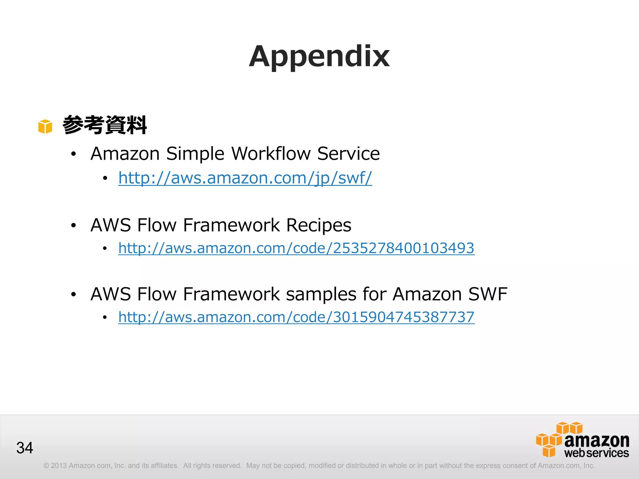 © 2013 Amazon.com, Inc. and its affiliates. All rights reserved. May not be copied, modified or distributed in whole or in part without the express consent of Amazon.com, Inc.
34
Appendix
参考資料
• Amazon Simple Workflow Service
• http://aws.amazon.com/jp/swf/
• AWS Flow Framework Recipes
• http://aws.amazon.com/code/2535278400103493
• AWS Flow Framework samples for Amazon SWF
• http://aws.amazon.com/code/3015904745387737
 