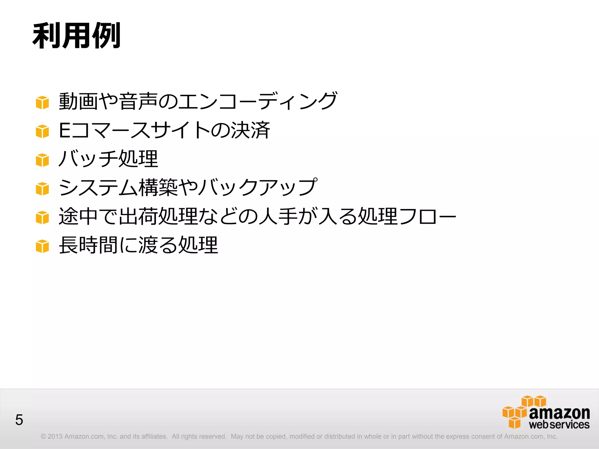 © 2013 Amazon.com, Inc. and its affiliates. All rights reserved. May not be copied, modified or distributed in whole or in part without the express consent of Amazon.com, Inc.
5
利用例
動画や音声のエンコーディング
Eコマースサイトの決済
バッチ処理
システム構築やバックアップ
途中で出荷処理などの人手が入る処理フロー
長時間に渡る処理
 