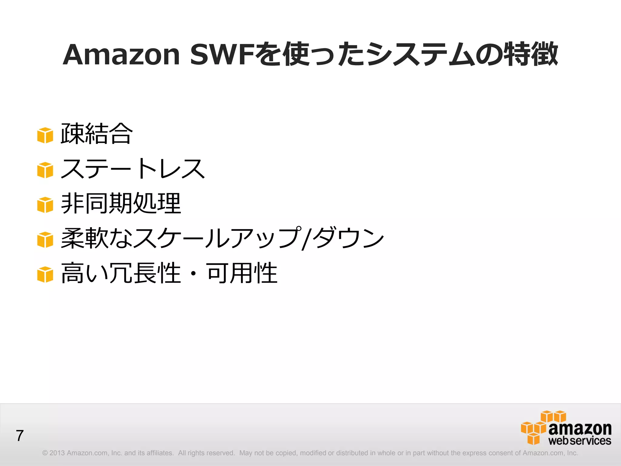 © 2013 Amazon.com, Inc. and its affiliates. All rights reserved. May not be copied, modified or distributed in whole or in part without the express consent of Amazon.com, Inc.
7
Amazon SWFを使ったシステムの特徴
疎結合
ステートレス
非同期処理
柔軟なスケールアップ/ダウン
高い冗長性・可用性
 