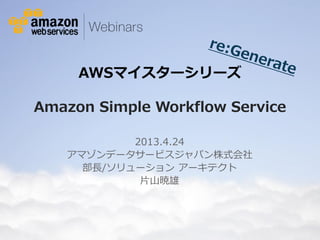 © 2013 Amazon.com, Inc. and its affiliates. All rights reserved. May not be copied, modified or distributed in whole or in part without the express consent of Amazon.com, Inc.
AWSマイスターシリーズ
Amazon Simple Workflow Service
2013.4.24
アマゾンデータサービスジャパン株式会社
部長/ソリューション アーキテクト
片山暁雄
 